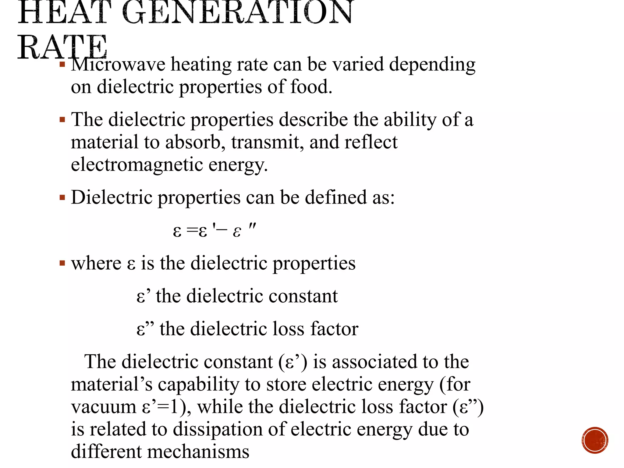  Microwave heating rate can be varied depending
on dielectric properties of food.
 The dielectric properties describe the ability of a
material to absorb, transmit, and reflect
electromagnetic energy.
 Dielectric properties can be defined as:
ε =ε '− ε "
 where ε is the dielectric properties
ε’ the dielectric constant
ε” the dielectric loss factor
The dielectric constant (ε’) is associated to the
material’s capability to store electric energy (for
vacuum ε’=1), while the dielectric loss factor (ε”)
is related to dissipation of electric energy due to
different mechanisms
 