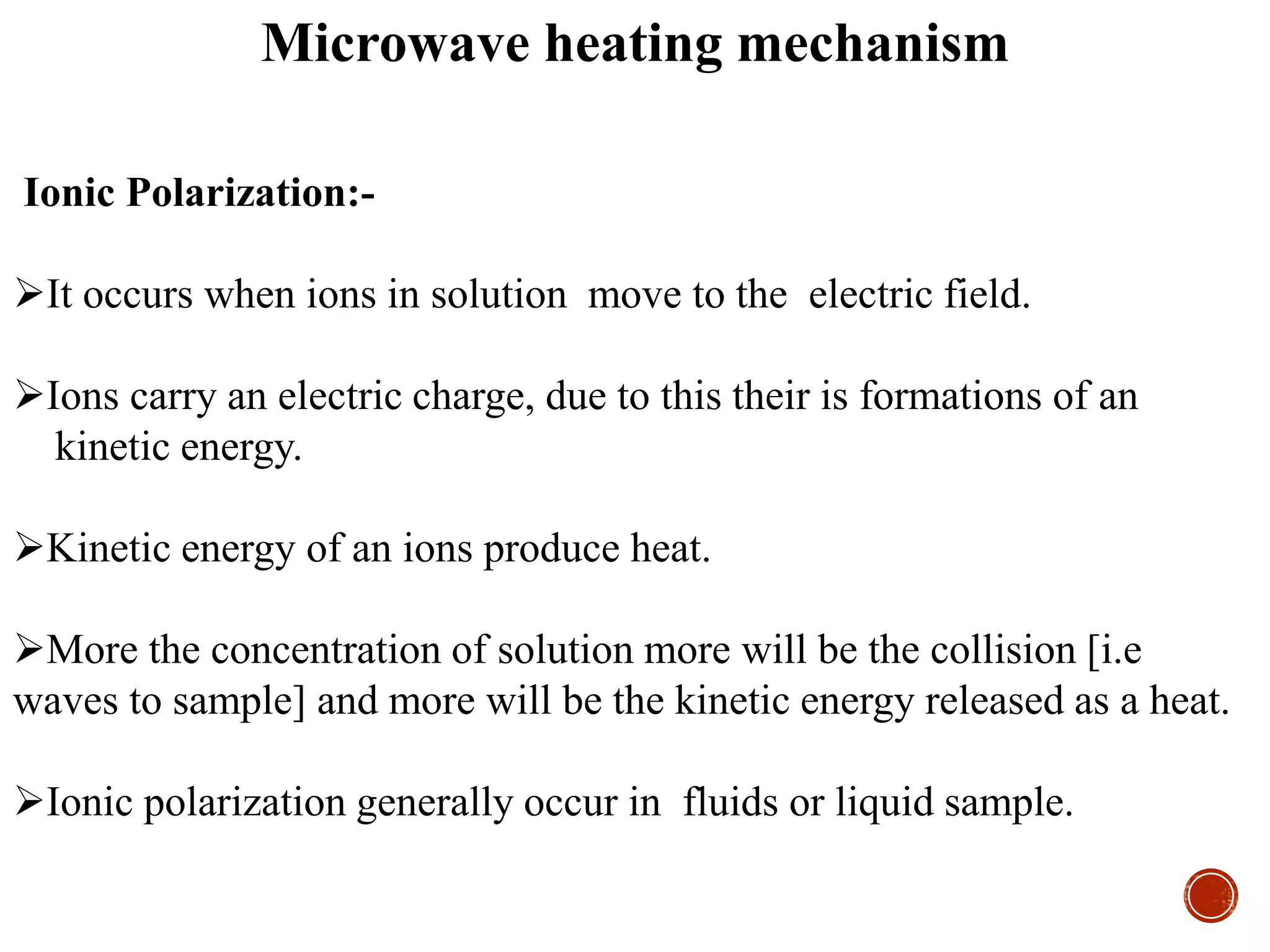 Ionic Polarization:-
It occurs when ions in solution move to the electric field.
Ions carry an electric charge, due to this their is formations of an
kinetic energy.
Kinetic energy of an ions produce heat.
More the concentration of solution more will be the collision [i.e
waves to sample] and more will be the kinetic energy released as a heat.
Ionic polarization generally occur in fluids or liquid sample.
Microwave heating mechanism
 