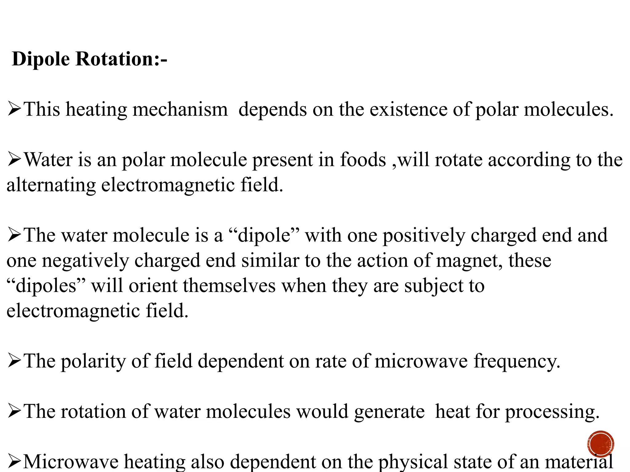Dipole Rotation:-
This heating mechanism depends on the existence of polar molecules.
Water is an polar molecule present in foods ,will rotate according to the
alternating electromagnetic field.
The water molecule is a “dipole” with one positively charged end and
one negatively charged end similar to the action of magnet, these
“dipoles” will orient themselves when they are subject to
electromagnetic field.
The polarity of field dependent on rate of microwave frequency.
The rotation of water molecules would generate heat for processing.
Microwave heating also dependent on the physical state of an material
 