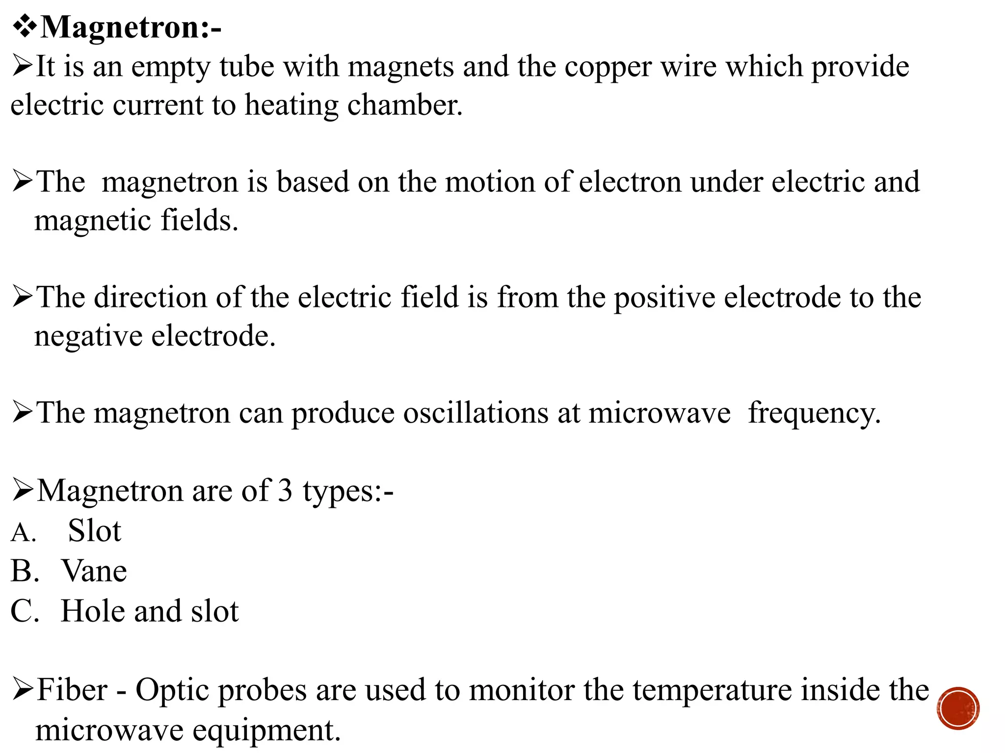 Magnetron:-
It is an empty tube with magnets and the copper wire which provide
electric current to heating chamber.
The magnetron is based on the motion of electron under electric and
magnetic fields.
The direction of the electric field is from the positive electrode to the
negative electrode.
The magnetron can produce oscillations at microwave frequency.
Magnetron are of 3 types:-
A. Slot
B. Vane
C. Hole and slot
Fiber - Optic probes are used to monitor the temperature inside the
microwave equipment.
 