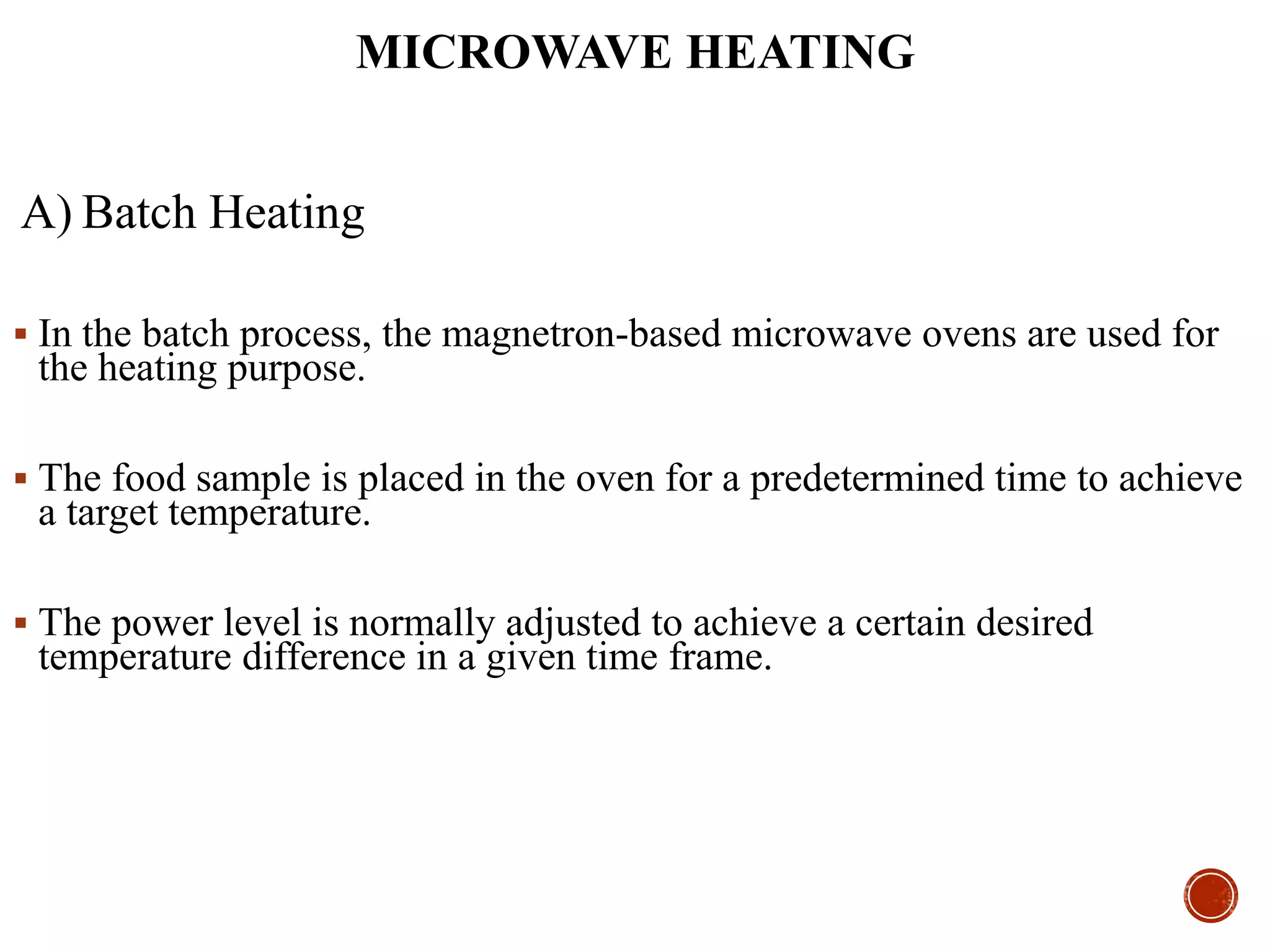 MICROWAVE HEATING
A) Batch Heating
 In the batch process, the magnetron-based microwave ovens are used for
the heating purpose.
 The food sample is placed in the oven for a predetermined time to achieve
a target temperature.
 The power level is normally adjusted to achieve a certain desired
temperature difference in a given time frame.
 