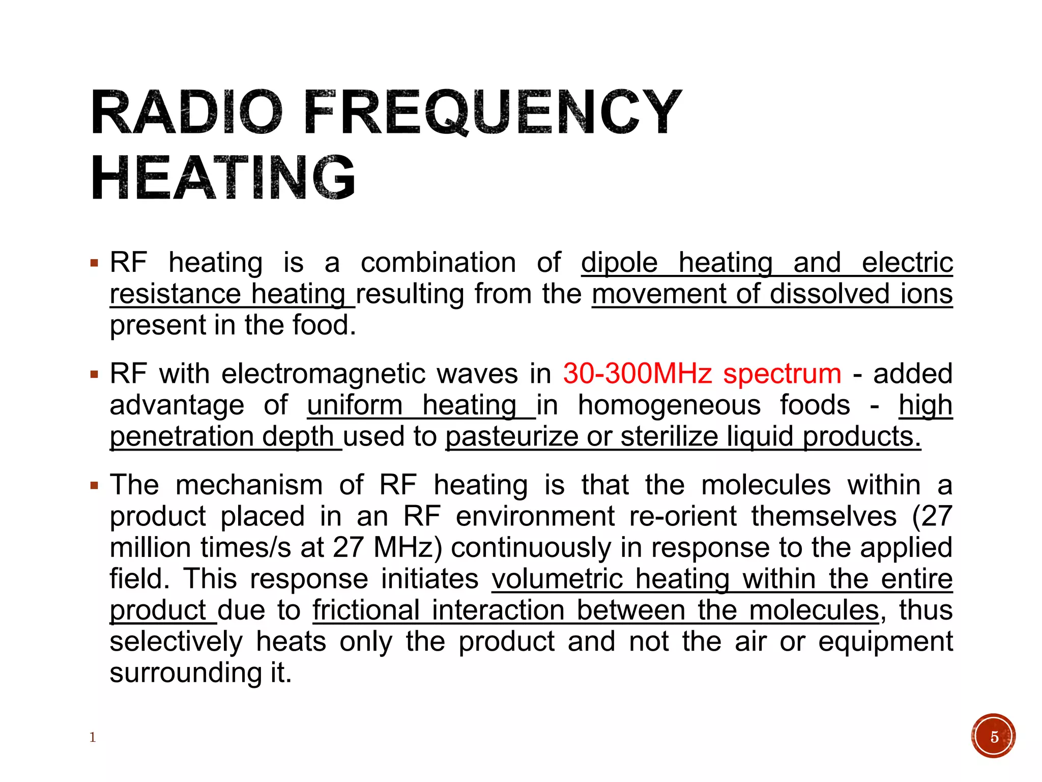  RF heating is a combination of dipole heating and electric
resistance heating resulting from the movement of dissolved ions
present in the food.
 RF with electromagnetic waves in 30-300MHz spectrum - added
advantage of uniform heating in homogeneous foods - high
penetration depth used to pasteurize or sterilize liquid products.
 The mechanism of RF heating is that the molecules within a
product placed in an RF environment re-orient themselves (27
million times/s at 27 MHz) continuously in response to the applied
field. This response initiates volumetric heating within the entire
product due to frictional interaction between the molecules, thus
selectively heats only the product and not the air or equipment
surrounding it.
1 5
 