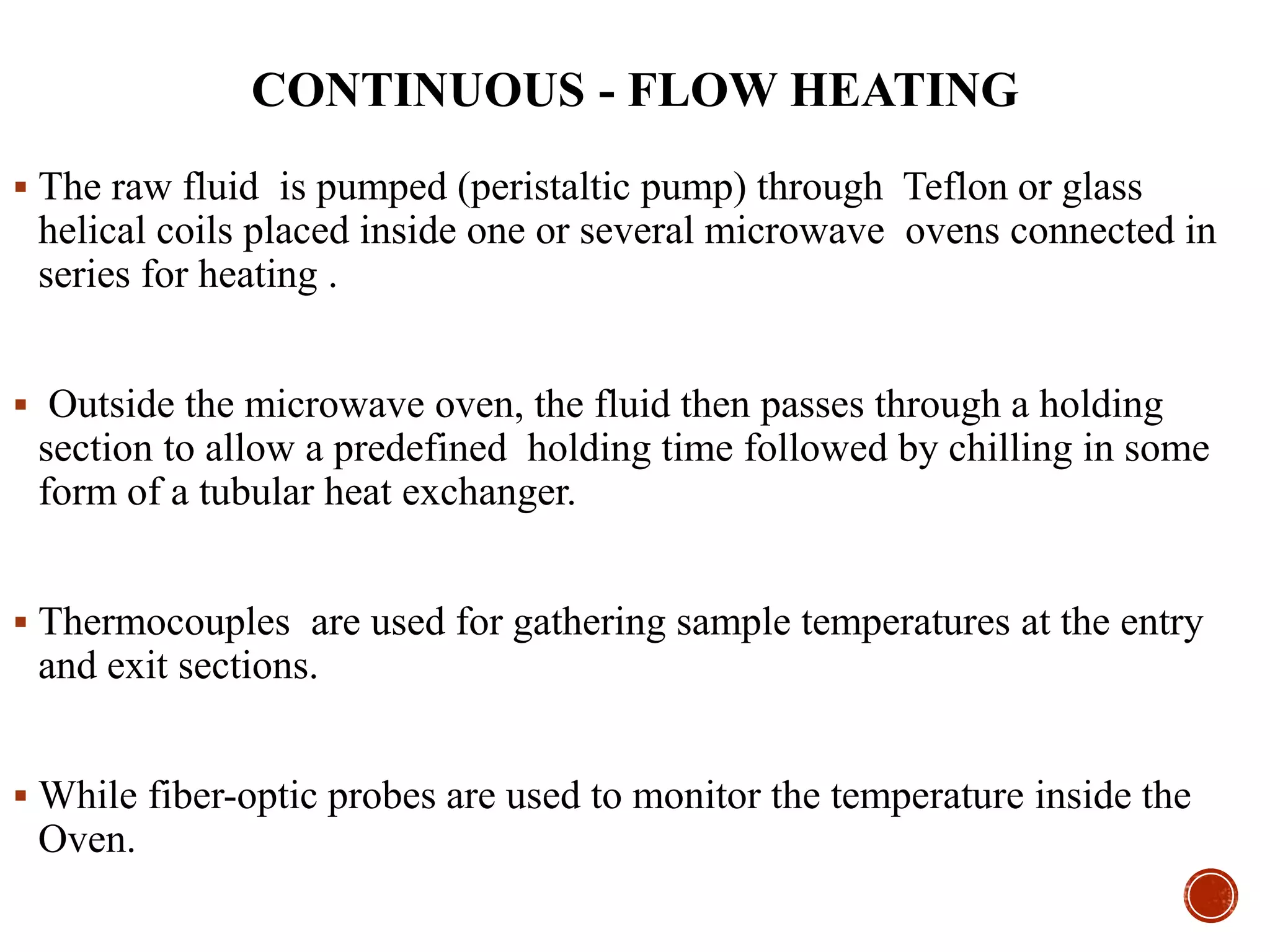 CONTINUOUS - FLOW HEATING
 The raw fluid is pumped (peristaltic pump) through Teflon or glass
helical coils placed inside one or several microwave ovens connected in
series for heating .
 Outside the microwave oven, the fluid then passes through a holding
section to allow a predefined holding time followed by chilling in some
form of a tubular heat exchanger.
 Thermocouples are used for gathering sample temperatures at the entry
and exit sections.
 While fiber-optic probes are used to monitor the temperature inside the
Oven.
 
