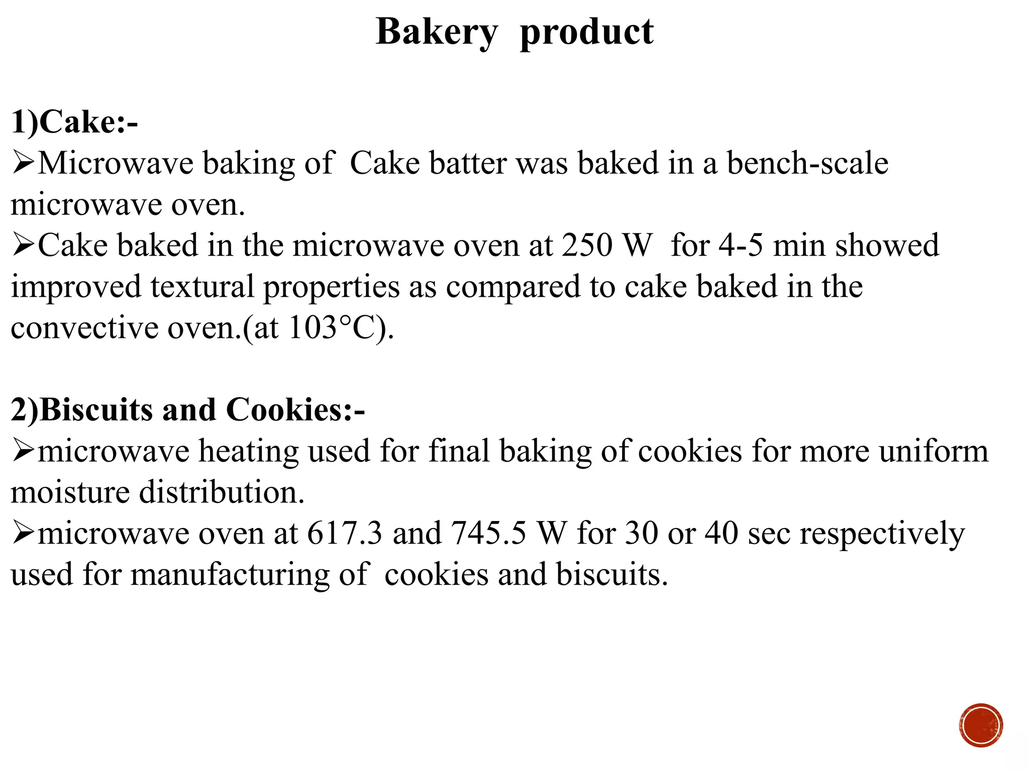 Bakery product
1)Cake:-
Microwave baking of Cake batter was baked in a bench-scale
microwave oven.
Cake baked in the microwave oven at 250 W for 4-5 min showed
improved textural properties as compared to cake baked in the
convective oven.(at 103°C).
2)Biscuits and Cookies:-
microwave heating used for final baking of cookies for more uniform
moisture distribution.
microwave oven at 617.3 and 745.5 W for 30 or 40 sec respectively
used for manufacturing of cookies and biscuits.
 