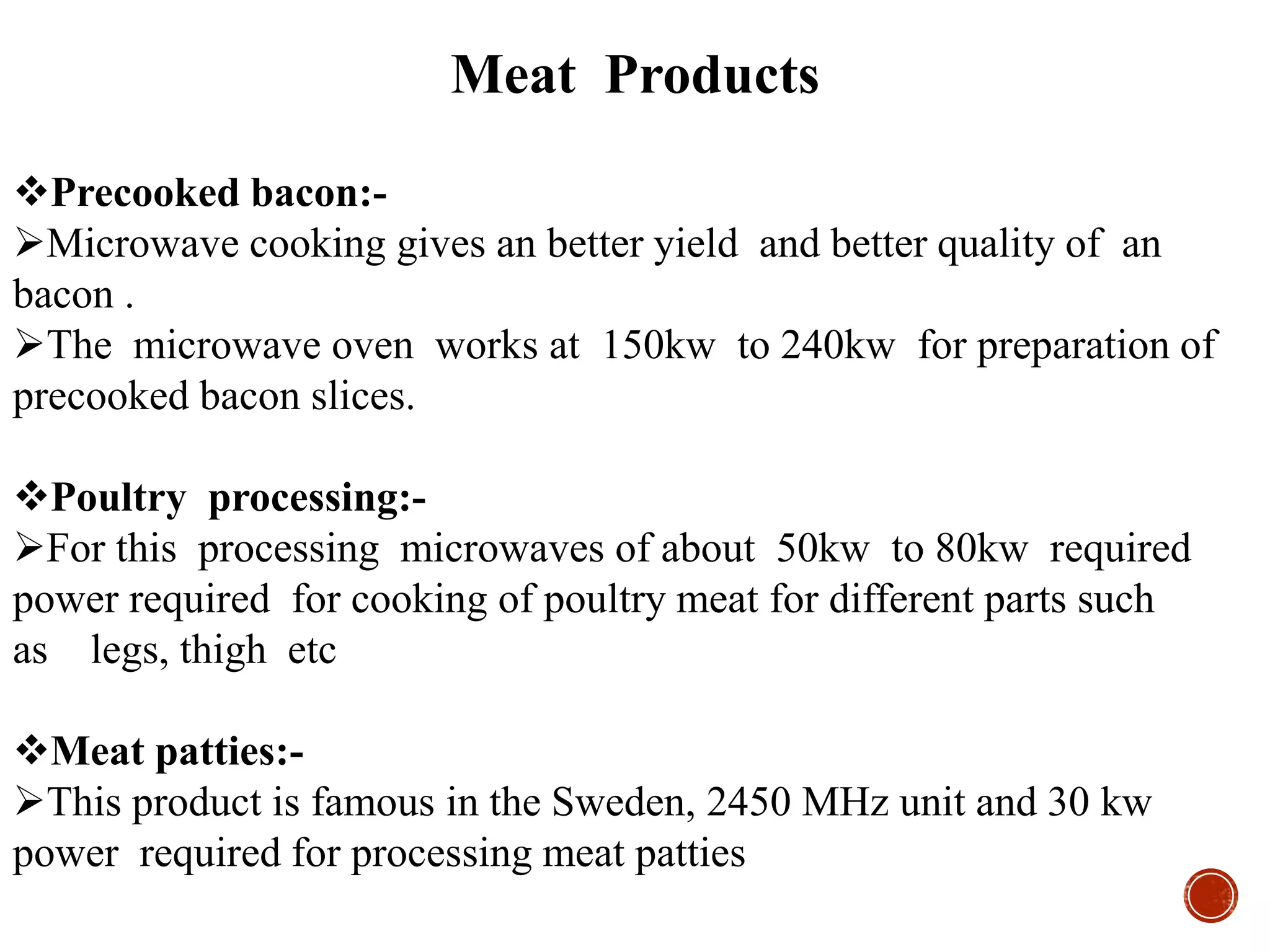 Meat Products
Precooked bacon:-
Microwave cooking gives an better yield and better quality of an
bacon .
The microwave oven works at 150kw to 240kw for preparation of
precooked bacon slices.
Poultry processing:-
For this processing microwaves of about 50kw to 80kw required
power required for cooking of poultry meat for different parts such
as legs, thigh etc
Meat patties:-
This product is famous in the Sweden, 2450 MHz unit and 30 kw
power required for processing meat patties
 