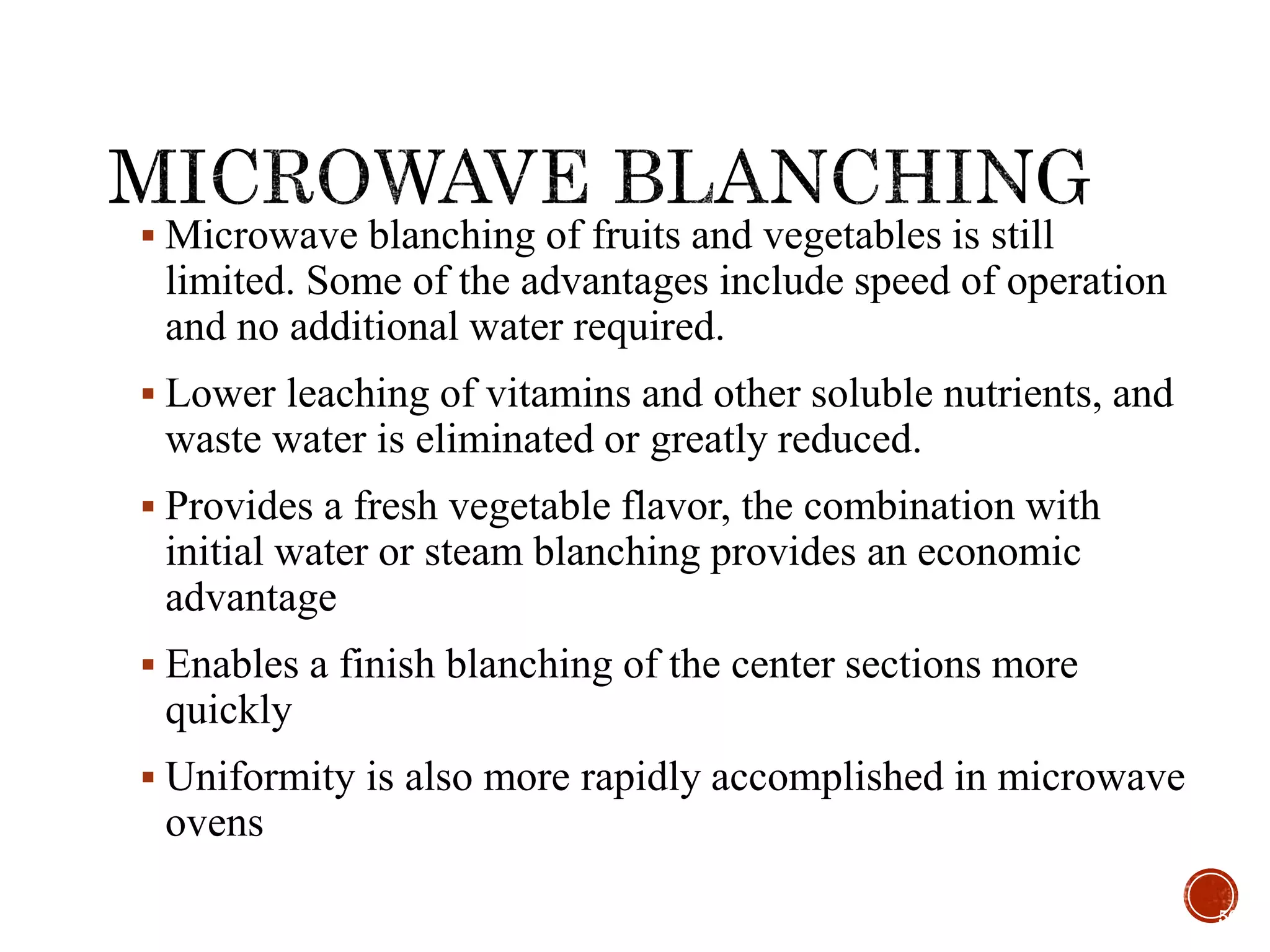  Microwave blanching of fruits and vegetables is still
limited. Some of the advantages include speed of operation
and no additional water required.
 Lower leaching of vitamins and other soluble nutrients, and
waste water is eliminated or greatly reduced.
 Provides a fresh vegetable flavor, the combination with
initial water or steam blanching provides an economic
advantage
 Enables a finish blanching of the center sections more
quickly
 Uniformity is also more rapidly accomplished in microwave
ovens
56
 