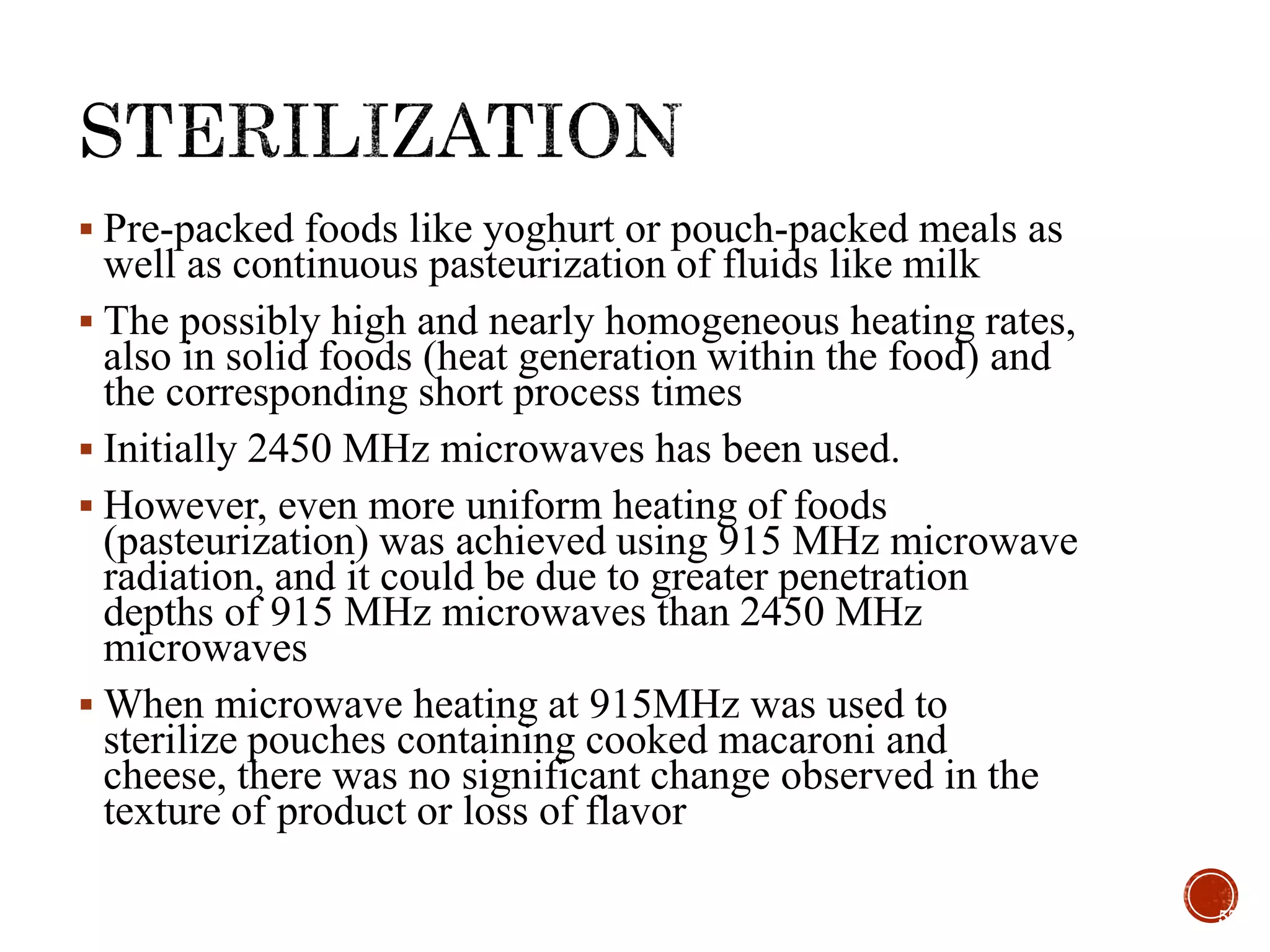  Pre-packed foods like yoghurt or pouch-packed meals as
well as continuous pasteurization of fluids like milk
 The possibly high and nearly homogeneous heating rates,
also in solid foods (heat generation within the food) and
the corresponding short process times
 Initially 2450 MHz microwaves has been used.
 However, even more uniform heating of foods
(pasteurization) was achieved using 915 MHz microwave
radiation, and it could be due to greater penetration
depths of 915 MHz microwaves than 2450 MHz
microwaves
 When microwave heating at 915MHz was used to
sterilize pouches containing cooked macaroni and
cheese, there was no significant change observed in the
texture of product or loss of flavor
57
 
