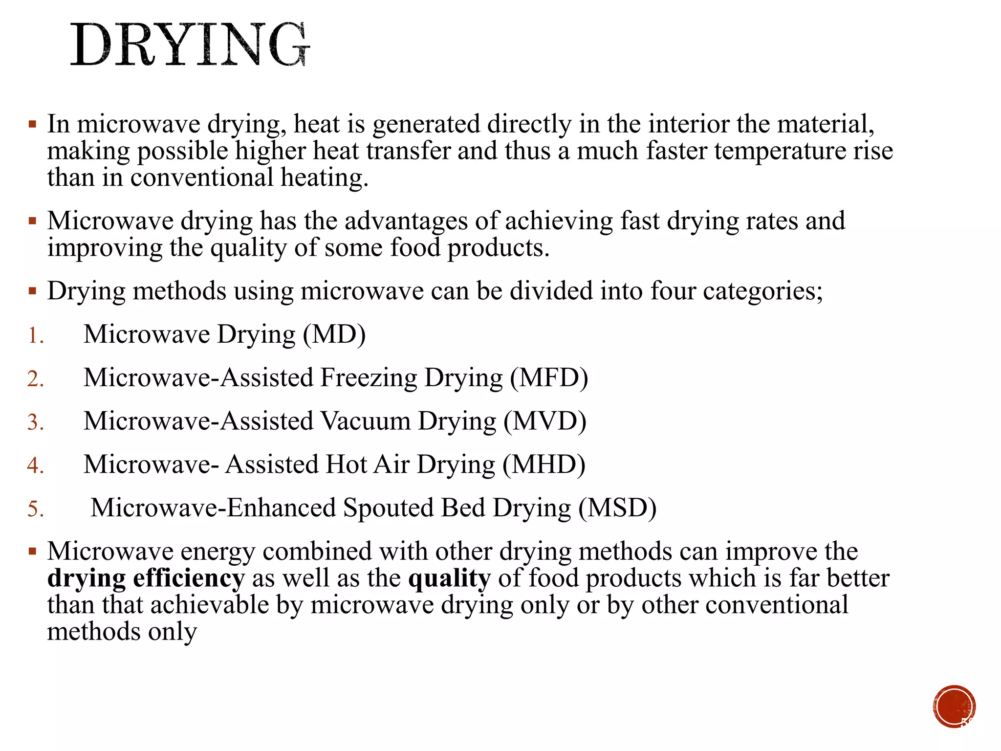  In microwave drying, heat is generated directly in the interior the material,
making possible higher heat transfer and thus a much faster temperature rise
than in conventional heating.
 Microwave drying has the advantages of achieving fast drying rates and
improving the quality of some food products.
 Drying methods using microwave can be divided into four categories;
1. Microwave Drying (MD)
2. Microwave-Assisted Freezing Drying (MFD)
3. Microwave-Assisted Vacuum Drying (MVD)
4. Microwave- Assisted Hot Air Drying (MHD)
5. Microwave-Enhanced Spouted Bed Drying (MSD)
 Microwave energy combined with other drying methods can improve the
drying efficiency as well as the quality of food products which is far better
than that achievable by microwave drying only or by other conventional
methods only
58
 