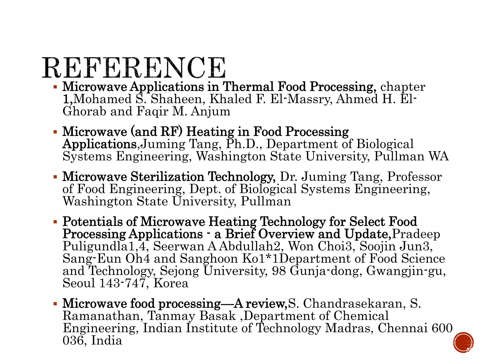  Microwave Applications in Thermal Food Processing, chapter
1,Mohamed S. Shaheen, Khaled F. El-Massry, Ahmed H. El-
Ghorab and Faqir M. Anjum
 Microwave (and RF) Heating in Food Processing
Applications,Juming Tang, Ph.D., Department of Biological
Systems Engineering, Washington State University, Pullman WA
 Microwave Sterilization Technology, Dr. Juming Tang, Professor
of Food Engineering, Dept. of Biological Systems Engineering,
Washington State University, Pullman
 Potentials of Microwave Heating Technology for Select Food
Processing Applications - a Brief Overview and Update,Pradeep
Puligundla1,4, Seerwan A Abdullah2, Won Choi3, Soojin Jun3,
Sang-Eun Oh4 and Sanghoon Ko1*1Department of Food Science
and Technology, Sejong University, 98 Gunja-dong, Gwangjin-gu,
Seoul 143-747, Korea
 Microwave food processing—A review,S. Chandrasekaran, S.
Ramanathan, Tanmay Basak ,Department of Chemical
Engineering, Indian Institute of Technology Madras, Chennai 600
036, India
59
 
