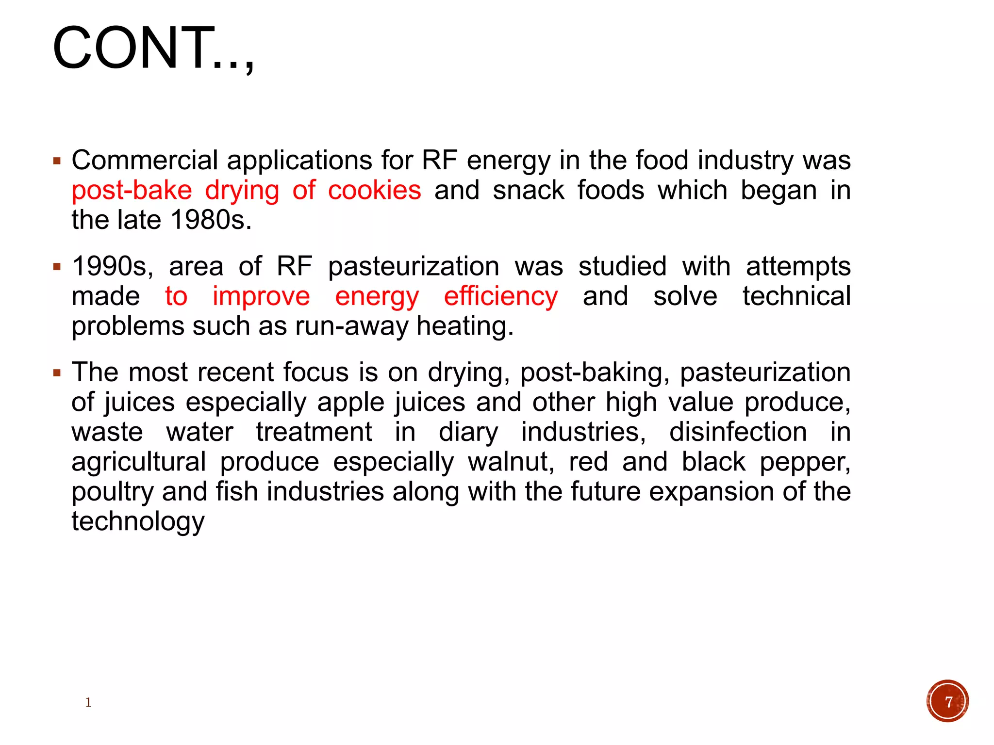 CONT..,
 Commercial applications for RF energy in the food industry was
post-bake drying of cookies and snack foods which began in
the late 1980s.
 1990s, area of RF pasteurization was studied with attempts
made to improve energy efficiency and solve technical
problems such as run-away heating.
 The most recent focus is on drying, post-baking, pasteurization
of juices especially apple juices and other high value produce,
waste water treatment in diary industries, disinfection in
agricultural produce especially walnut, red and black pepper,
poultry and fish industries along with the future expansion of the
technology
1 7
 