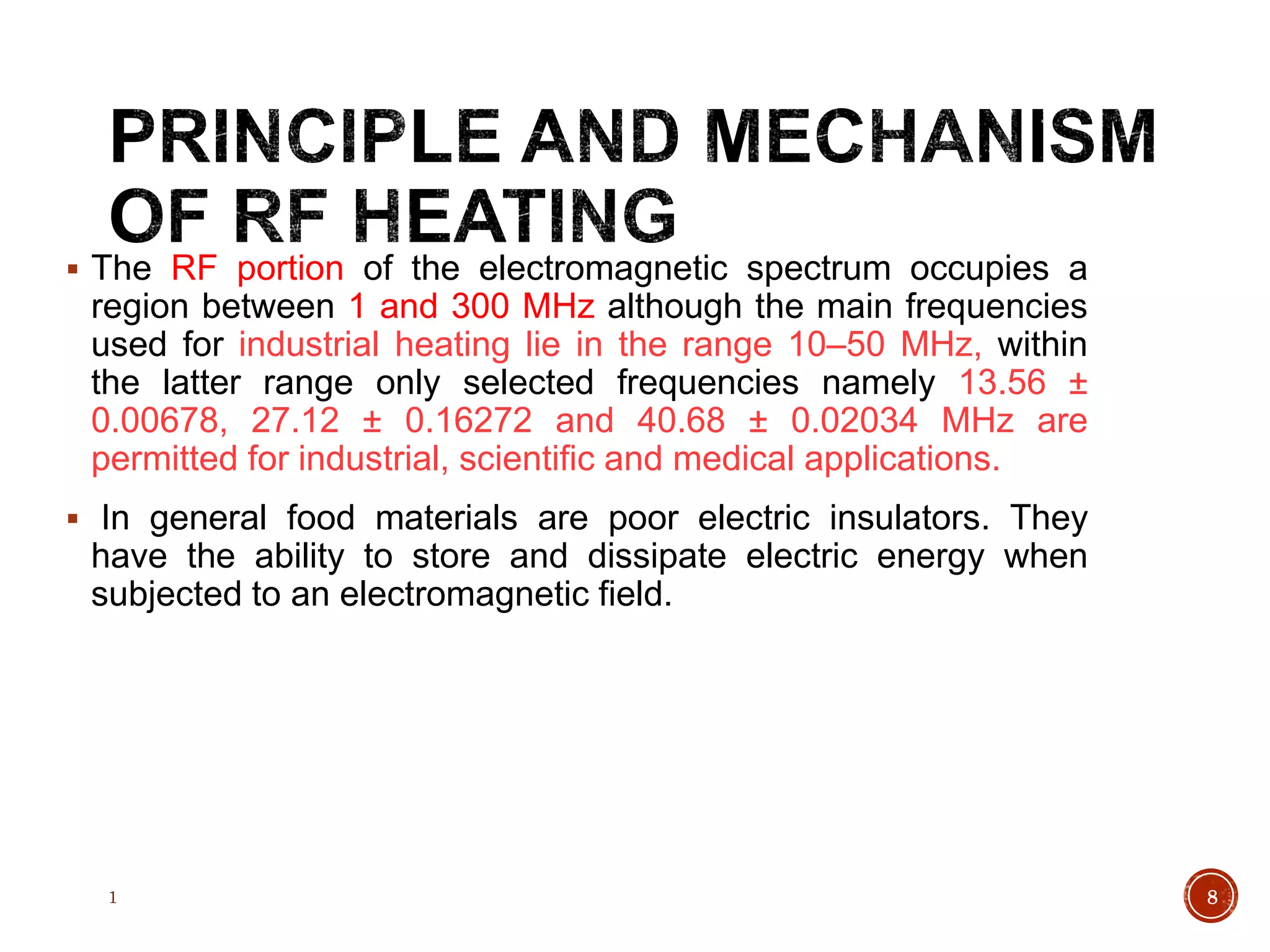  The RF portion of the electromagnetic spectrum occupies a
region between 1 and 300 MHz although the main frequencies
used for industrial heating lie in the range 10–50 MHz, within
the latter range only selected frequencies namely 13.56 ±
0.00678, 27.12 ± 0.16272 and 40.68 ± 0.02034 MHz are
permitted for industrial, scientific and medical applications.
 In general food materials are poor electric insulators. They
have the ability to store and dissipate electric energy when
subjected to an electromagnetic field.
1 8
 