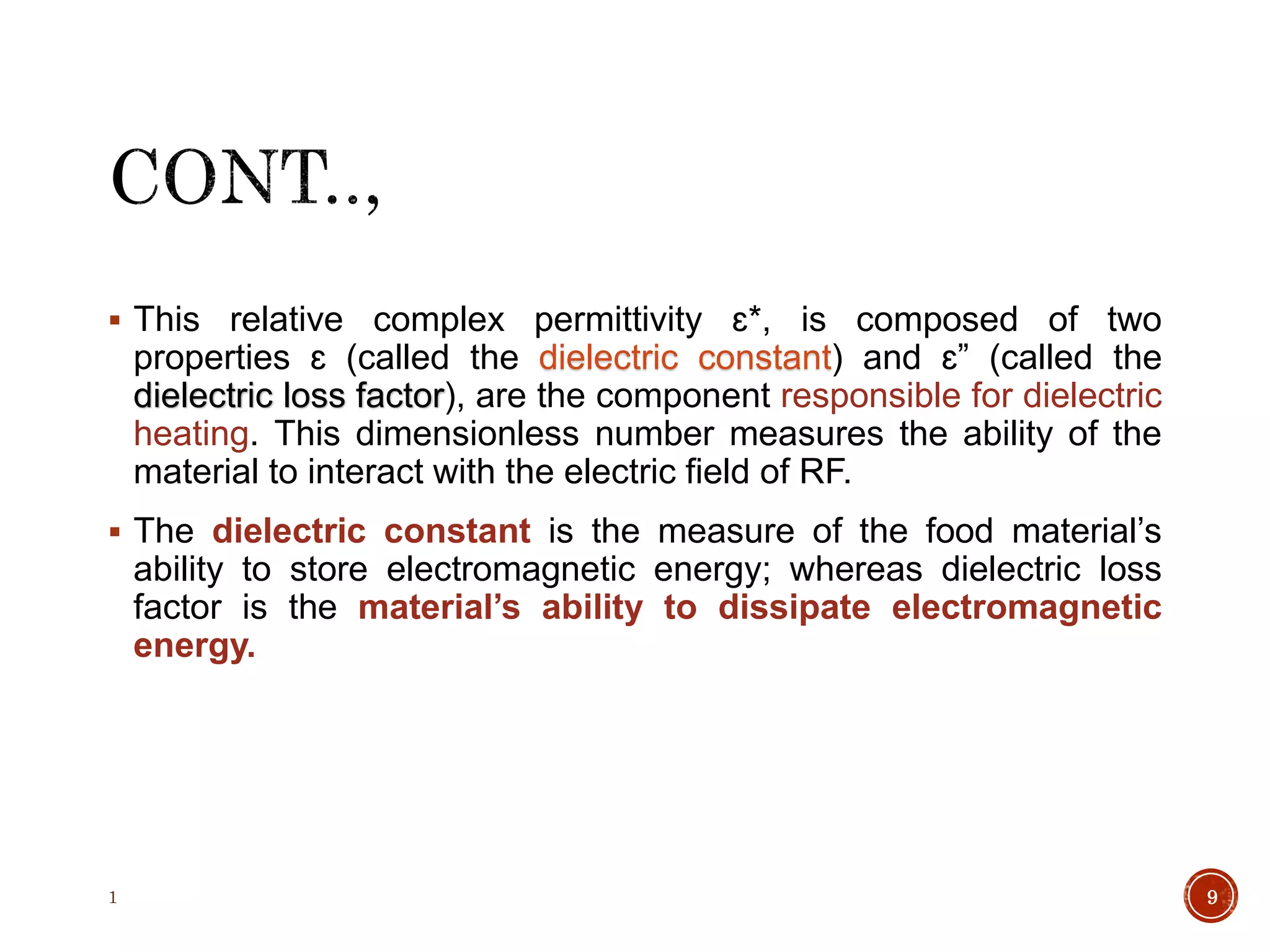  This relative complex permittivity ɛ*, is composed of two
properties ɛ (called the dielectric constant) and ɛ” (called the
dielectric loss factor), are the component responsible for dielectric
heating. This dimensionless number measures the ability of the
material to interact with the electric field of RF.
 The dielectric constant is the measure of the food material’s
ability to store electromagnetic energy; whereas dielectric loss
factor is the material’s ability to dissipate electromagnetic
energy.
1 9
 