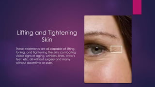Lifting and Tightening
Skin
These treatments are all capable of lifting,
toning, and tightening the skin, combating
visible signs of aging, wrinkles, lines, crow’s
feet, etc. all without surgery and many
without downtime or pain.
 