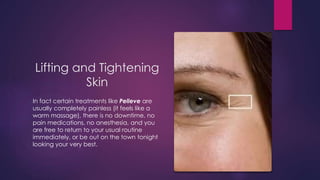 Lifting and Tightening
Skin
In fact certain treatments like Pelleve are
usually completely painless (it feels like a
warm massage), there is no downtime, no
pain medications, no anesthesia, and you
are free to return to your usual routine
immediately, or be out on the town tonight
looking your very best.
 