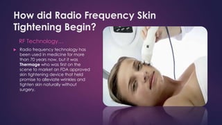 How did Radio Frequency Skin
Tightening Begin?
RF Technology…
 Radio frequency technology has
been used in medicine for more
than 70 years now, but it was
Thermage who was first on the
scene to market an FDA approved
skin tightening device that held
promise to alleviate wrinkles and
tighten skin naturally without
surgery.
 