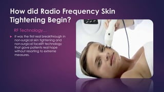 How did Radio Frequency Skin
Tightening Begin?
RF Technology…
 It was the first real breakthrough in
non-surgical skin tightening and
non-surgical facelift technology
that gave patients real hope
without resorting to extreme
measures.
 