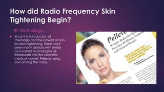 How did Radio Frequency Skin
Tightening Begin?
RF Technology…
 Since the introduction of
Thermage and the advent of non-
invasive tightening, there have
been many devices with similar
and variant technologies all
introduced into the cosmetic
medical market, Pelleve being
one among the many.
 