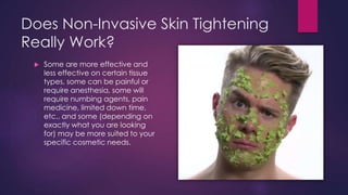 Does Non-Invasive Skin Tightening
Really Work?
 Some are more effective and
less effective on certain tissue
types, some can be painful or
require anesthesia, some will
require numbing agents, pain
medicine, limited down time,
etc., and some (depending on
exactly what you are looking
for) may be more suited to your
specific cosmetic needs.
 