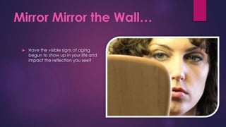Mirror Mirror the Wall…
 Have the visible signs of aging
begun to show up in your life and
impact the reflection you see?
 