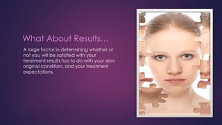 What About Results…
A large factor in determining whether or
not you will be satisfied with your
treatment results has to do with your skins
original condition, and your treatment
expectations.
 