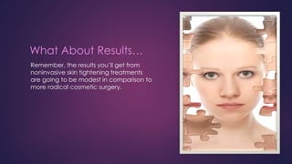 What About Results…
Remember, the results you’ll get from
noninvasive skin tightening treatments
are going to be modest in comparison to
more radical cosmetic surgery.
 