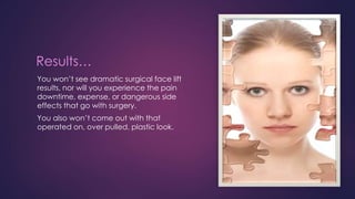 Results…
You won’t see dramatic surgical face lift
results, nor will you experience the pain
downtime, expense, or dangerous side
effects that go with surgery.
You also won’t come out with that
operated on, over pulled, plastic look.
 