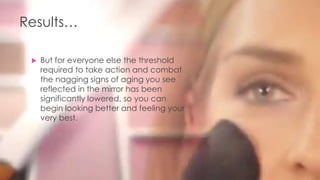 Results…
 But for everyone else the threshold
required to take action and combat
the nagging signs of aging you see
reflected in the mirror has been
significantly lowered, so you can
begin looking better and feeling your
very best.
 