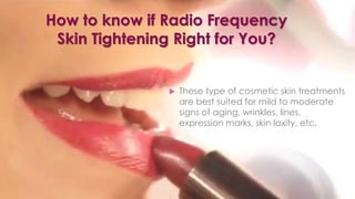 How to know if Radio Frequency
Skin Tightening Right for You?
 These type of cosmetic skin treatments
are best suited for mild to moderate
signs of aging, wrinkles, lines,
expression marks, skin laxity, etc.
 