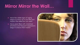 Mirror Mirror the Wall…
 Have the visible signs of aging
begun to show up in your life and
impact the reflection you see?
 Have years filled with cherished
emotions and frequent expressions
begun to leave their marks?
 