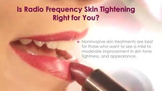 Is Radio Frequency Skin Tightening
Right for You?
 Noninvasive skin treatments are best
for those who want to see a mild to
moderate improvement in skin tone
tightness, and appearance.
 