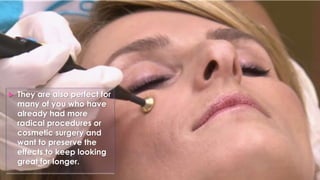  They are also perfect for
many of you who have
already had more
radical procedures or
cosmetic surgery and
want to preserve the
effects to keep looking
great for longer.
 