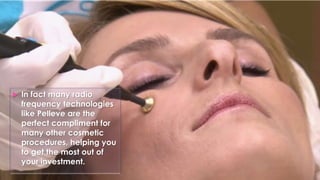  In fact many radio
frequency technologies
like Pelleve are the
perfect compliment for
many other cosmetic
procedures, helping you
to get the most out of
your investment.
 