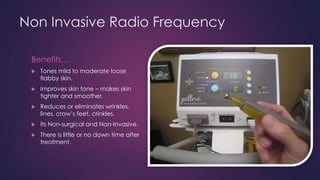 Non Invasive Radio Frequency
Benefits…
 Tones mild to moderate loose
flabby skin.
 Improves skin tone – makes skin
tighter and smoother.
 Reduces or eliminates wrinkles,
lines, crow’s feet, crinkles.
 Its Non-surgical and Non-Invasive.
 There is little or no down time after
treatment.
 