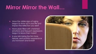 Mirror Mirror the Wall…
 Have the visible signs of aging
begun to show up in your life and
impact the reflection you see?
 Have years filled with cherished
emotions and frequent expressions
begun to leave their marks?
 Is your skin losing the firm tone,
texture, and youthful appearance
you've known and loved?
 