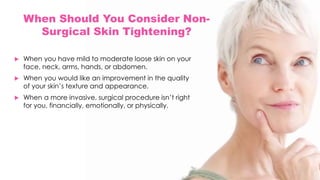 When Should You Consider Non-
Surgical Skin Tightening?
 When you have mild to moderate loose skin on your
face, neck, arms, hands, or abdomen.
 When you would like an improvement in the quality
of your skin’s texture and appearance.
 When a more invasive, surgical procedure isn’t right
for you, financially, emotionally, or physically.
 