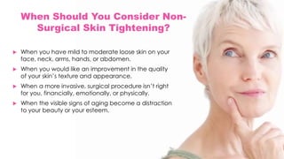 When Should You Consider Non-
Surgical Skin Tightening?
 When you have mild to moderate loose skin on your
face, neck, arms, hands, or abdomen.
 When you would like an improvement in the quality
of your skin’s texture and appearance.
 When a more invasive, surgical procedure isn’t right
for you, financially, emotionally, or physically.
 When the visible signs of aging become a distraction
to your beauty or your esteem.
 