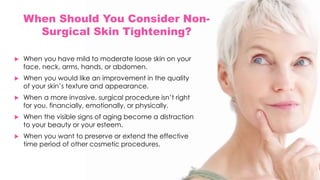 When Should You Consider Non-
Surgical Skin Tightening?
 When you have mild to moderate loose skin on your
face, neck, arms, hands, or abdomen.
 When you would like an improvement in the quality
of your skin’s texture and appearance.
 When a more invasive, surgical procedure isn’t right
for you, financially, emotionally, or physically.
 When the visible signs of aging become a distraction
to your beauty or your esteem.
 When you want to preserve or extend the effective
time period of other cosmetic procedures.
 