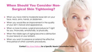 When Should You Consider Non-
Surgical Skin Tightening?
 When you have mild to moderate loose skin on your
face, neck, arms, hands, or abdomen.
 When you would like an improvement in the quality
of your skin’s texture and appearance.
 When a more invasive, surgical procedure isn’t right
for you, financially, emotionally, or physically.
 When the visible signs of aging become a distraction
to your beauty or your esteem.
 When you want to preserve or extend the effective
time period of other cosmetic procedures.
Contact Bay Area Pelleve for a Specific Needs Consultation Today
 