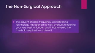 The Non-Surgical Approach
 The advent of radio frequency skin tightening
technology has opened up new avenues to looking
your very best for longer, and it has lowered the
threshold required to achieve it.
 