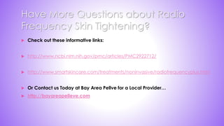 Have More Questions about Radio
Frequency Skin Tightening?
 Check out these informative links:
 http://www.ncbi.nlm.nih.gov/pmc/articles/PMC2922712/
 http://www.smartskincare.com/treatments/noninvasive/radiofrequencyplus.html
 Or Contact us Today at Bay Area Pellve for a Local Provider…
 http://bayareapelleve.com
 