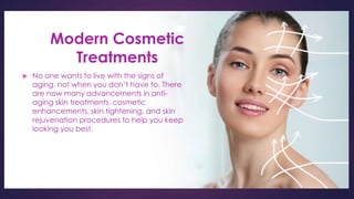 Modern Cosmetic
Treatments
 No one wants to live with the signs of
aging, not when you don’t have to. There
are now many advancements in anti-
aging skin treatments, cosmetic
enhancements, skin tightening, and skin
rejuvenation procedures to help you keep
looking you best.
 