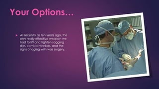 Your Options…
 As recently as ten years ago, the
only really effective weapon we
had to lift and tighten sagging
skin, combat wrinkles, and the
signs of aging with was surgery.
 