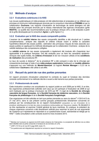 Occlusion de grande veine saphène par radiofréquence - Texte court

3.2

Méthode d’analyse

3.2.1 Evaluations extérieures à la HAS
Les revues systématiques et méta-analyses ont été sélectionnées et analysées en se référant aux
principes et minimums méthodologiques énoncés par le consortium international PRISMA et par la
collaboration Cochrane. Les rapports d’évaluation de technologie de santé étrangers ont été
évalués selon les principes énoncés par le réseau international des agences d’évaluation (grille
INAHTA). La qualité des recommandations pour la pratique clinique (RPC) a été analysée à partir
de la grille développée par le consortium Agree (« grille Agree II »).

3.2.2 Evaluation par la HAS des essais comparatifs publiés
L’examen de la validité interne des essais comparatifs identifiés a été structuré en 3 parties
complémentaires : analyse des objectifs et critères d’étude visant à vérifier le caractère
hypothético-déductif des essais publiés ; estimation des principaux risques de biais associés aux
essais publiés en appliquant la méthode développée par la collaboration Cochrane ; analyse de la
validité statistique des comparaisons colligées.
La validité externe de ces essais comparatifs a également été évaluée afin d’apprécier leur
applicabilité à la pratique française. Ont été analysés pour ce faire les caractères épidémiocliniques des sujets traités, les critères d’inclusion et de non inclusion utilisés et les conditions
de réalisation des procédures RF.
Le taux de succès à distance12 de la procédure RF a été comparé à celui de la chirurgie par
crossectomie-éveinage à l’aide d’une méta-analyse exploratoire impliquant un modèle aléatoire
s’appuyant sur une méthode de Mantel-Haenszel. Le logiciel Review Manager v 5.2.5 de la
collaboration Cochrane a été utilisé à cet effet.

3.3

Recueil du point de vue des parties prenantes

Un rapport provisoire d’évaluation présentant le contexte du sujet et l’analyse des données
conduite conformément à la méthode décrite ci-avant a été transmis aux parties prenantes.

3.3.1 Professionnels de santé
Cette évaluation constitue une actualisation du rapport publié en avril 2008 par la HAS. A ce titre,
les organismes professionnels sollicités sont ceux qui ont participé à l’évaluation de 2008 et qui
sont impliqués par la pratique d’occlusion de GVS par RF. Il s’agit de la Société de chirurgie
vasculaire de langue française, de la Société française de médecine vasculaire, de la Société
française de phlébologie et de la Société française d’angéiologie.
Ces organismes ont été sollicités en tant que parties prenantes au sens du décret13 n°2013-413 du
21 mai 2013, dans le cas présent comme groupes professionnels directement concernés en
pratique par les conséquences de ce rapport d’actualisation (proposition ou non d’inscription de la
procédure radiofréquence à la liste des actes et prestations remboursables par l’Assurance maladie). Ils devaient à
ce titre représenter et exprimer l’intérêt général de leurs membres. En pratique, le président de
chaque organisme concerné a été directement sollicité pour exprimer le point de vue argumenté
de l’instance qu’il représente en répondant à un questionnaire ouvert, standardisé et rédigé par la
HAS14. Cette consultation a été conduite durant le mois d’octobre 2013.

12

Maintien de l’occlusion du segment de GVS traité à distance de l’intervention, la complexité de définition de ce critère
étant détaillée dans la partie consacrée à l’analyse de ces données (cf. p19).
13
JORF n°0116 du 22 mai 2013 page 8405, texte n°5.
14
Ce questionnaire est intégralement reproduit en annexe du rapport d’évaluation.

HAS / Service évaluation des actes professionnels / décembre 2013
11

 