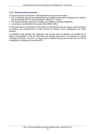 Occlusion de grande veine saphène par radiofréquence - Texte court

3.3.2 Autres parties prenantes
Le rapport provisoire d’évaluation a été également envoyé pour information :
 aux 3 industriels cités par les professionnels et identifiés comme étant impliqués par la distribution de dispositifs RF en France (Covidien®, Olympus®, F Care®) ;
 à la Caisse nationale d’assurance maladie des travailleurs salariés (CNAMTS) ;
 aux directions du Ministère de la santé (DGS, DGOS, DSS).
Il a été demandé aux industriels de transmettre le protocole technique en vigueur qu’ils fournissent
en pratique aux professionnels et toute donnée de diffusion qu’ils accepteraient de rendre
publique.
La CNAMTS a été sollicitée afin d’apporter toute donnée utile à la définition du contexte de ce
rapport d’actualisation et afin de transmettre les données ayant servi à la rédaction du rapport
« charges et produits » de 2013, ce rapport ayant modélisé l’impact que pourrait avoir en France
l’intégration en pratique de la procédure RF.

HAS / Service évaluation des actes professionnels / décembre 2013
12

 