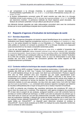 Occlusion de grande veine saphène par radiofréquence - Texte court

 par comparaison à la chirurgie d’exérèse, la procédure RF induirait davantage de
thrombophlébites superficielles (RR : 2,3 ; IC 95 % : 1,1-5) et moins d’hématomes cruraux (RR : 0,4 ;
IC 95 % : 0,1-0,8) ;
 la douleur postopératoire survenant après RF serait moindre que celle liée à la chirurgie
d’exérèse (échelle visuelle analogique, IC 95 %, diminution des moyennes pondérées : -2,1 à -1,1) ; ce résultat
est néanmoins incertain : la pertinence médicale de l’écart objectivé paraît discutable ; les
facteurs de confusion potentiels n’ont par ailleurs pas été pris en compte.
Les éléments factuels rapportés par cette méta-analyse concordent ainsi avec les conclusions
émises par la revue systématique analysée dans la partie précédente.

4.3

Rapports d’agences d’évaluation de technologies de santé

4.3.1 Données disponibles
Depuis 2008, 9 agences étrangères ont évalué le rapport bénéfice/risque de la procédure RF. Six
évaluations sont issues d’agences européennes (Royaume-Uni (n=3), Belgique (n=1), Autriche (n=1), PaysBas (n=1)), les autres émanent du Canada (n=3) ou d’Australie (n=1). Toutes ces évaluations sauf
celle publiée en Australie ont comparé la procédure RF à la chirurgie d’exérèse en s’appuyant
quasi-exclusivement sur les essais comparatifs randomisés publiés.
L’une de ces évaluations, issue du NICE (Royaume-Uni, juillet 2013), a satisfait à l’ensemble des
critères de sélection appliqués (critères d’évaluation conformes à ceux visés par l’évaluation HAS ; exhaustivité
de la recherche documentaire ; risques de biais et niveau d’évidence scientifique définis). Les données factuelles
du rapport du NICE sont par conséquent celles qui ont été retranscrites pour éclairer l’évaluation
de la HAS des analyses conduites à l’étranger. Dans un souci de retranscription la plus large
possible des avis émis à l’étranger, les conclusions globales des autres rapports ont été
complémentairement synthétisées.

4.3.2 Contexte médical et technique des essais comparatifs analysés
Le rapport 2013 du NICE a analysé 7 études comparatives randomisées, 4 d’entre elles ayant été
évaluées dès 2008 par la HAS. Ces 7 études n’ont impliqué qu’environ 400 sujets traités par
RF. Le profil épidémio-clinique de ces sujets n’est décrit que sommairement. Plusieurs rapports
dont celui du NICE précisent ainsi pour l’essentiel que ces sujets appartenaient quasiexclusivement aux premiers stades de la classification CEAP, c’est-à-dire à des formes non
compliquées de la maladie variqueuse. Les caractères anatomiques des varices ainsi traitées ne
sont pas définis, notamment en termes de diamètre. De même, les motivations et finalités des
traitements réalisés ne sont pas précisées. Les deux tiers des sujets inclus n’ont enfin fait l’objet
que d’un suivi à court terme ( 1 an), conduisant alors plusieurs rapports à souligner que l’absence
de résultats d’efficacité/sécurité à moyen et long terme est un facteur important d’incertitude.
Le NICE ne présente pas d’analyse des caractères techniques des procédures RF mises en
œuvre dans les essais qu’il a recensés. Plus largement, cette agence amalgame les procédures
RF et laser dans la plupart de ses analyses, soulignant toutefois y avoir été contrainte faute de
données en nombre suffisant par technique. Le NICE a pris alors la précaution de préciser que ce
choix était remis en cause par une part des professionnels consultés. Après recherche spécifique
dans les publications originales, il apparaît que toutes les études recensées par le NICE sauf une
ont impliqué l’ancien dispositif ClosurePLUS®. Un seul essai présentait un suivi à court terme de
sujets traités par ClosureFAST®, ce dispositif ayant désormais remplacé en pratique le
ClosurePLUS®. Aucune étude analysée par le NICE n’a impliqué les autres dispositifs mentionnés
dans le contexte de cette évaluation.

HAS / Service évaluation des actes professionnels / décembre 2013
14

 