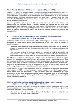 Occlusion de grande veine saphène par radiofréquence - Texte court

4.3.3 Validité et transposabilité de l’évidence scientifique identifiée
Le NICE, à l’image des autres agences, n’a pu décrire l’efficacité-sécurité de la procédure RF
qu’au travers de critères multiples et pour l’essentiel intermédiaires (7 critères d’efficacité, 6 critères de
sécurité). En raison d’imprécisions et de risques élevés à très élevés de biais, le NICE a lié chacun
de ces critères à un niveau d’évidence faible à très faible (figure 1), signifiant ainsi que toute
estimation d’effet était très incertaine et soumise à un risque élevé de changement si de nouvelles
études venaient à être conduites.
La partie précédente (cf. 4.3.2) a montré les limites techniques et épidémio-cliniques de
transposabilité des résultats publiés. Certaines agences ont souligné en plus que cette
transposabilité était également limitée pour des raisons méthodologiques. Ainsi, un rapport
émanant de l’agence canadienne (CADTH) précise que les résultats des essais sont liés à des taux
élevés de données manquantes et surtout que les études publiées ont exclu une majorité des
sujets éligibles.

4.3.4 Estimation des bénéfices/risques de la procédure radiofréquence par
comparaison directe à la chirurgie d’exérèse
Le NICE a conduit, sans en commenter la validité méthodologique, de multiples méta-analyses
intéressant les divers critères retenus d’efficacité/sécurité de RF. Cette démarche présente 2
écueils principaux :
- les limites méthodologiques majeures des études princeps n’autorisent pas en théorie la
conduite de telles méta-analyses dont les résultats doivent être au mieux considérés comme
exploratoires ;
- les nombreux critères de jugement utilisés ont conduit le NICE à démultiplier les
comparaisons sans précaution statistique préalable, compliquant alors l’interprétation
d’éventuelles différences significatives du fait d’un risque accru de résultat faussement positif.
A la différence du NICE, les autres agences n’ont pas conduit de méta-analyse. Elles n’ont le plus
souvent pour autant pas caractérisé dans leur argumentaire chaque critère d’évaluation à partir
des observations minimales et maximales présentées dans les essais qu’elles ont analysés. Cette
absence prive alors le lecteur d’estimations quantitatives mêmes préliminaires de l’efficacitésécurité de la procédure RF. Au final, le professionnel de santé ne pourra pas à partir de ces
seules analyses apporter une information complète à ses patients.
Quelle que soit l’importance accordée à cette légitimité méthodologique contestable des multiples
méta-analyses du NICE, il convient de souligner que ces analyses se sont révélées pour la quasitotalité d’entre elles non concluantes. Le NICE n’identifie ainsi que 2 différences qu’il juge
significatives sur les plans statistique et clinique. Il s’agit d’un risque accru de thrombophlébite
superficielle et d’une moindre douleur postopératoire après RF, les différences concernant ce
dernier critère étant très ténues.

4.3.5 Avis global et indications potentielles de la procédure radiofréquence
proposées par les agences étrangères d’évaluation
L’ensemble des limites médicales, techniques et méthodologiques présentées ont contraint
l’ensemble de ces agences d’évaluation à émettre un avis en contexte d’incertitude majeure. Ces
conclusions présentent 2 points communs :


elles sont favorables à la procédure RF mais à des degrés divers de précaution de
formulation plus ou moins aisée à interpréter ;

HAS / Service évaluation des actes professionnels / décembre 2013
15

 