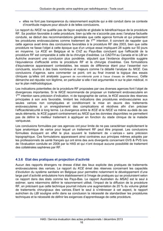 Occlusion de grande veine saphène par radiofréquence - Texte court



elles ne font pas transparence du raisonnement explicite qui a été conduit dans ce contexte
d’incertitude majeure pour aboutir à de telles conclusions.

Le rapport du NICE ne qualifie pas de façon explicite et globale le bénéfice/risque de la procédure
RF. Sa position favorable à cette procédure, bien qu’elle ne s’accorde pas avec l’analyse factuelle
conduite, se déduit des recommandations générales que cette agence formule et qui présentent
les procédures endovasculaires comme traitement de 1ère intention. Il convient de rappeler que
cette agence avait émis des conclusions favorables à la procédure RF dès 2003, bien que cette
procédure ne fasse l’objet à cette époque que d’un unique essai impliquant 28 sujets sur 50 jours
en moyenne. Le KCE en Belgique et le CVZ au Pays-Bas concluent que l’efficacité de la
procédure RF est comparable à celle de la chirurgie d’exérèse. Le CADTH au Canada et le LBI en
Autriche avancent une conclusion plus pondérée, stipulant que l’évidence disponible suggère
l’équivalence d’efficacité entre la procédure RF et la chirurgie d’exérèse. Ces formulations
d’équivalence apparaissent contestables, les essais de différence étant pour l’essentiel non
concluants, soumis à des biais nombreux et majeurs comme l’a détaillé l’analyse du NICE. Ces
conclusions d’agence, sans commenter ce point, ont au final inversé la logique des essais
cliniques qu’elles ont analysés (jugement de non-infériorité porté à l’issue d’essais de différence). Cette
démarche est réputée non légitime, en particulier si elle n’est argumentée ni sur le plan médical, ni
sur le plan méthodologique.
Les indications potentielles de la procédure RF proposées par ces diverses agences font l’objet de
divergences importantes. Si le NICE recommande de proposer un traitement endovasculaire en
1ère intention sans précision d’indication, ni de topographie de varice, le KCE associe des réserves
principales à son avis favorable, limitant les indications des procédures endovasculaires aux
seules varices non compliquées et conditionnant la mise en œuvre des traitements
endovasculaires à un enregistrement des complications et récidives afin d’en préciser
l’efficacité/sécurité à long terme. La divergence entre le KCE et le NICE va même au-delà de ces
seuls éléments, le KCE jugeant contrairement au NICE que les données disponibles ne permettent
pas de définir le meilleur traitement à appliquer en fonction du stade clinique de la maladie
variqueuse.
Les conclusions formulées par ces agences ont pour limite de ne pas caractériser explicitement le
type anatomique de varice pour lequel un traitement RF peut être proposé. Les conclusions
formulées évoquent en effet le plus souvent le traitement de « varices » sans précision
topographique. Ces formulations apparaissent ainsi contraires aux principes mêmes adoptés par
les professionnels de santé français qui ont émis des avis divergents concernant GVS & PVS lors
de l’évaluation conduite en 2008 par la HAS et qui n’ont évoqué aucune possibilité de traitement
des collatérales saphènes par RF.

4.3.6 Etat des pratiques et projection d’activité
Aucun des rapports étrangers ne dresse d’état des lieux explicite des pratiques de traitements
endovasculaires des varices. Le rapport du KCE émet des réserves concernant les capacités
d’évolution du système sanitaire en Belgique pour permettre notamment le développement d’une
large part d’activité ambulatoire hors établissement à l’image de pratiques qui se produiraient selon
ce rapport dans des états comme les Pays-Bas. Le rapport Australien du MSAC est le seul à
estimer, sans néanmoins définir le raisonnement utilisé, l’impact de la diffusion de la procédure
RF, en précisant que cette technique pourrait induire une augmentation de 20 % du volume global
de traitements chirurgicaux des varices. Etant le seul à s’intéresser à cet aspect, le rapport
autrichien du LBI souligne enfin dans sa conclusion la nécessité de standardiser les procédures
techniques et la nécessité de définir les exigences d’apprentissage de cette procédure.

HAS / Service évaluation des actes professionnels / décembre 2013
16

 