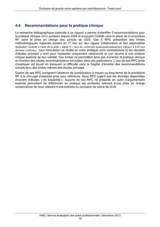 Occlusion de grande veine saphène par radiofréquence - Texte court

4.4

Recommandations pour la pratique clinique

La recherche bibliographique associée à ce rapport a permis d’identifier 5 recommandations pour
la pratique clinique (RPC) publiées depuis 2008 et évoquant l’intérêt voire la place de la procédure
RF dans la prise en charge des varices de GVS. Ces 5 RPC présentent des limites
méthodologiques majeures portant en 1er lieu sur leur rigueur d’élaboration et leur applicabilité
(évaluation conduite à l’aide de la grille « Agree II », taux de conformité quasi-systématiquement inférieur à 0,35 tout
domaine confondu). Leur formulation se révèle en outre ambiguë voire contradictoire et les résultats

d’études princeps y sont pour l’essentiel uniquement retranscrits et non soumis à une analyse
critique explicite de leur validité. Ces limites ne permettent ainsi pas d’orienter la pratique clinique
en fonction des seules recommandations formulées dans ces publications. L’une de ces RPC tente
d’expliquer cet écueil en évoquant la difficulté voire la fragilité d’émettre des recommandations
compte tenu des limites mêmes des études princeps.
Quatre de ces RPC soulignent l’absence de comparaison à moyen ou long terme de la procédure
RF à la chirurgie d’exérèse prise pour référence. Deux RPC jugent que les données disponibles
émanent d’études « de faisabilité ». Aucune de ces RPC ne présente en outre d’argumentaire
explicite permettant de différencier en pratique les contextes relevant d’une prise en charge
conservatrice de ceux relevant d’une exérèse ou occlusion de varice de GVS.

HAS / Service évaluation des actes professionnels / décembre 2013
18

 