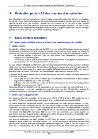 Occlusion de grande veine saphène par radiofréquence - Texte court

5.

Evaluation par la HAS des données d’actualisation

Les évaluations extérieures analysées dans la partie précédente présentent 3 limites principales :
la validité interne des études princeps est incomplètement analysée ; l’impact des taux élevés de
perdus de vue n’est pas analysé ; aucune de ces évaluations n’a procédé à une analyse
approfondie des contextes médicaux et techniques des études impliquant la RF. La HAS a donc
été contrainte de compléter ces analyses afin de préciser le degré d’incertitude liée aux résultats
publiés et afin d’en préciser l’applicabilité à la pratique française.

5.1

Essais cliniques comparatifs

5.1.1 Analyse des validités interne et externe des essais comparatifs publiés
► Validité interne

La sélection bibliographique conduite par la HAS (cf. p 9-10) a identifié 8 essais publiés comparant
directement la procédure RF à la chirurgie d’exérèse. Ces essais sont des essais de différence
conduits en ouvert le plus souvent sans faire état d’une démarche hypothético-déductive explicite :
 de multiples critères d’évaluation peu ou non définis, non hiérarchisés et pour partie
subjectifs sont en effet colligés ;
 l’inclusion de sujets n’a le plus souvent pas été proportionnée à un objectif de comparaison
(absence de calcul du nombre de sujets nécessaires dans 6 essais).
Le seul critère d’efficacité constamment rapporté mais inconstamment défini ou au mieux de façon
hétérogène concerne l’estimation échographique du taux d’occlusion des segments variqueux de
GVS traités. Ce critère sera ainsi utilisé pour qualifier l’efficacité de la procédure RF, bien qu’il ne
permette pas d’apprécier directement les conséquences médicales de cette procédure.
L’analyse de la validité interne des 8 essais comparatifs identifiés a motivé certaines exclusions
d’essai ou de résultats :
 l’un de ces essais a été exclu en raison de son caractère non randomisé et des multiples
risques élevés de biais qui lui sont associés ;
 certaines séries de résultats de l’étude ont été en outre exclues en raison de leur taux élevé
d’attrition (données manquantes > 20 %).
Quelques séries de résultats ont été associées à un risque incertain de biais d’attrition (5 % <
données manquantes < 20 %) : ces résultats n’ont pas été exclus mais feront l’objet d’une analyse de
sensibilité (hypothèse du biais maximum), afin d’établir la robustesse des comparaisons rapportées.
► Validité externe (applicabilité)

Les essais comparatifs analysés n’ont inclus qu’un effectif limité de près de 350 sujets soumis à
procédure RF. Les résultats colligés sont soumis à de nombreuses limites d’applicabilité.
La moitié seulement des études stipulent n’avoir inclus que des sujets symptomatiques, le type,
l’importance et les conséquences de ces symptômes n’étant toutefois pas commentés. Plus
largement, la motivation médicale des procédures RF ne transparaît pas explicitement au travers
des critères de sélection utilisés. Cette limite fait écho à celle formulée dans la partie précédente
qui faisait état d’objectifs médicaux d’étude peu voire pas explicites. Les essais publiés ne
permettent ainsi pas d’appréhender explicitement l’utilité clinique potentielle de la procédure RF
auprès de sujets présentant des varices de GVS.
Les lésions variqueuses de GVS traitées par RF dans les essais publiés correspondent pour
l’essentiel à des lésions peu évoluées (classes C2-C3, 2 à 12 mm de diamètre) : l’efficacité sécurité de la
procédure RF n’est en effet pas définie pour les lésions de plus de 12 mm et pour les sujets « C4C6 » de la classification CEAP. En 2008, les professionnels de santé consultés par la HAS
HAS / Service évaluation des actes professionnels / décembre 2013
19

 