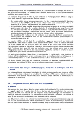 Occlusion de grande veine saphène par radiofréquence - Texte court

considéraient que 40 % des traitements de varices de GVS impliquaient en pratique des lésions de
plus de 12 mm de diamètre. Les essais publiés n’ont ainsi positionné la RF que comme alternative
partielle à la chirurgie d’exérèse.
Les pratiques RF publiées et celles a priori conduites en France pourraient différer. Il s’agit là
d’une limite majeure d’applicabilité des résultats publiés :






les essais publiés ont eu recours uniquement à l’un des 3 types de dispositifs RF distribués
en France, le dispositif Closure®. Ces essais ont cependant quasi-exclusivement utilisé le 1er
dispositif de ce type, qui n’est désormais plus distribué en France ;
la procédure RF a été réalisée sous anesthésie générale dans plus de la moitié des essais
publiés, c’est-à-dire dans des conditions distinctes de celles décrites par les professionnels,
qui font pour l’essentiel état de procédures réalisées sous anesthésie tumescente. Ce type
de procédure tumescente, lorsqu’il était mis en œuvre, l’était au travers d’associations
médicamenteuses très diverses et au moyen de volumes infiltrés hétérogènes ;
les procédures RF réalisées ont été conduites pour l’essentiel de façon unilatérale : les
essais publiés ne permettent donc pas de caractériser le contexte postopératoire d’un
traitement bilatéral par RF.

Les essais publiés ont fait état de considérations opposées concernant les traitements
concomitants : 2 des 7 essais les ont exclus, les considérant comme source de biais de confusion.
Les autres essais les ont autorisés sans les limiter et en faisant état d’une variabilité
interindividuelle majeure du nombre de traitements concomitants pratiqués. Cette analyse révèle
ainsi l’existence d’un potentiel biais de confusion pour les critères autres que le suivi
échographique du taux d’occlusion. Ce risque semble important à prendre en compte, les essais
analysés étant, pour rappel, des essais conduits en ouvert.
Les soins postopératoires n’apparaissent ni standardisés, ni consensuels : cela constitue un
obstacle à l’interprétation d’un certain nombre de critères comme l’estimation de la fréquence de
certaines complications ou encore les délais de reprise d’activité et de reprise du travail.
Les essais réalisés rapportent des durées de procédure très variables, majoritairement plus
longues pour la procédure RF, bien que ce sens de comparaison soit inconstant.

► Conclusions des analyses méthodologiques, médicales et techniques des faits

publiés
Les limites avérées et nombreuses incertitudes de validité externe couplées aux limites de validité
interne mentionnées conduisent à considérer les résultats publiés comme étant uniquement
préliminaires. Ces résultats n’autorisent aucune inférence valide, suffisante et définitive pour la
pratique de RF en France.

5.1.2 Analyse des données d’efficacité de la procédure RF
► Méthode

Compte tenu des choix opérés dans les essais publiés, l’efficacité de la RF a dû être décrite dans
ce rapport à partir de l’évolution dans le temps du taux de reperméabilisation des segments
variqueux de GVS. Ces résultats ont été comparés à ceux de la chirurgie par crossectomie et
éveinage. Sont ainsi recensés les cas présentant un échec immédiat d’occlusion, une récidive de
reflux ou une réouverture du segment occlus objectivée par échographie.
Afin d’illustrer un point de vue qui ignorerait les limites méthodologiques et médicales évoquées,
ces taux de reperméabilisation ont été synthétisés au travers d’une méta-analyse exploratoire,
conduite sur données résumées en utilisant un modèle aléatoire impliquant la méthode de Mantel-

HAS / Service évaluation des actes professionnels / décembre 2013
20

 